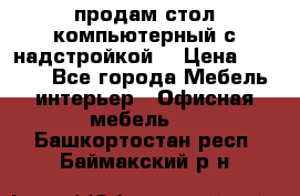 продам стол компьютерный с надстройкой. › Цена ­ 2 000 - Все города Мебель, интерьер » Офисная мебель   . Башкортостан респ.,Баймакский р-н